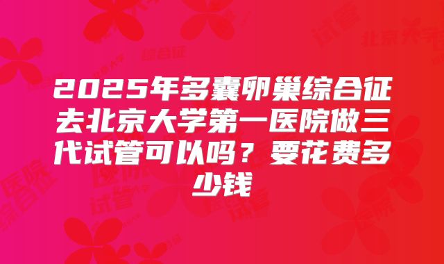 2025年多囊卵巢综合征去北京大学第一医院做三代试管可以吗？要花费多少钱