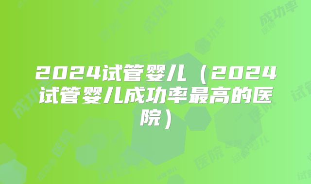 2024试管婴儿（2024试管婴儿成功率最高的医院）