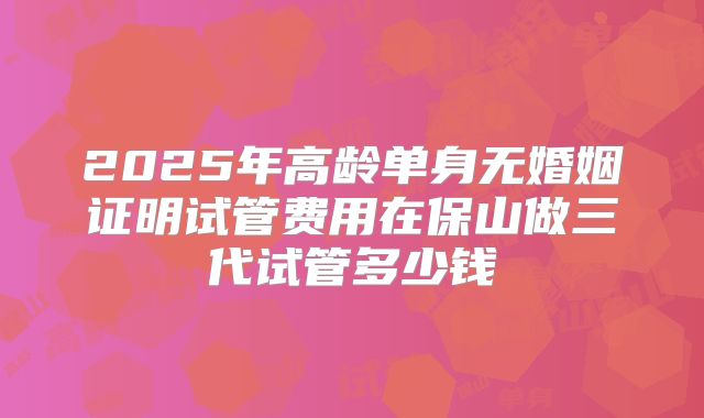 2025年高龄单身无婚姻证明试管费用在保山做三代试管多少钱