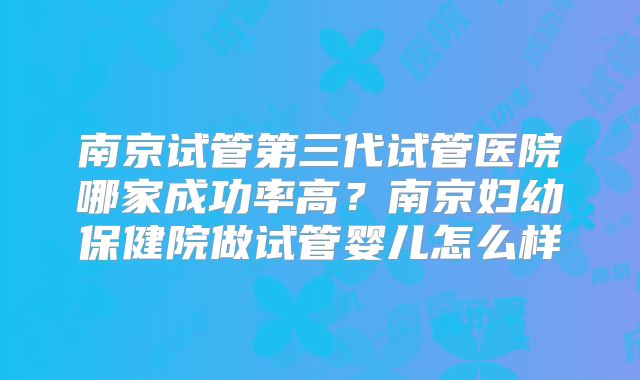 南京试管第三代试管医院哪家成功率高?南京妇幼保健院做试管婴儿怎么样