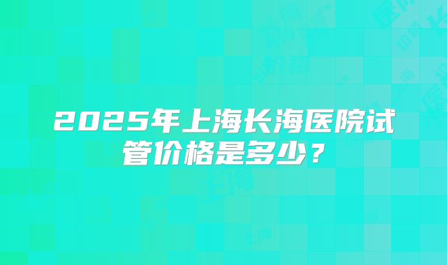 2025年上海长海医院试管价格是多少？