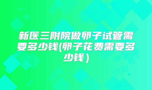 新医三附院做卵子试管需要多少钱(卵子花费需要多少钱）