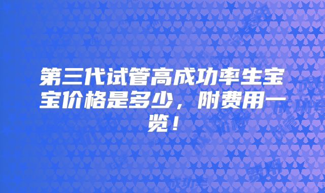 第三代试管高成功率生宝宝价格是多少，附费用一览！