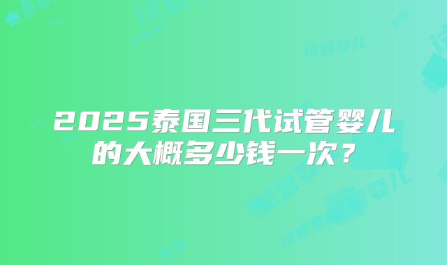 2025泰国三代试管婴儿的大概多少钱一次？