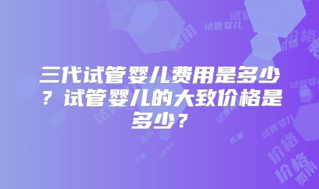 三代试管婴儿费用是多少?试管婴儿的大致价格是多少?