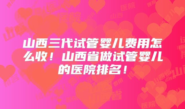 山西三代试管婴儿费用怎么收!山西省做试管婴儿的医院排名!