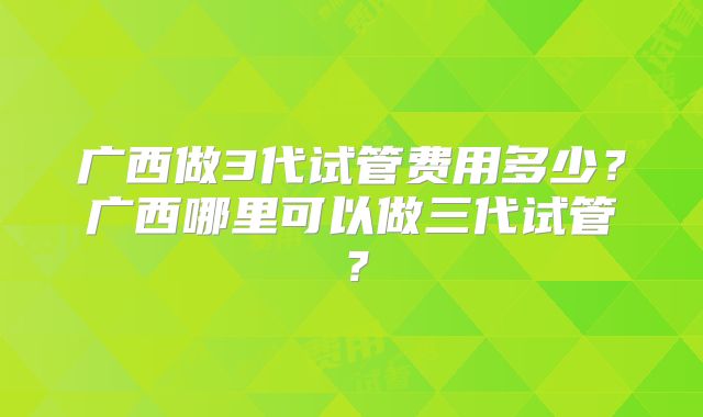 广西做3代试管费用多少？广西哪里可以做三代试管？