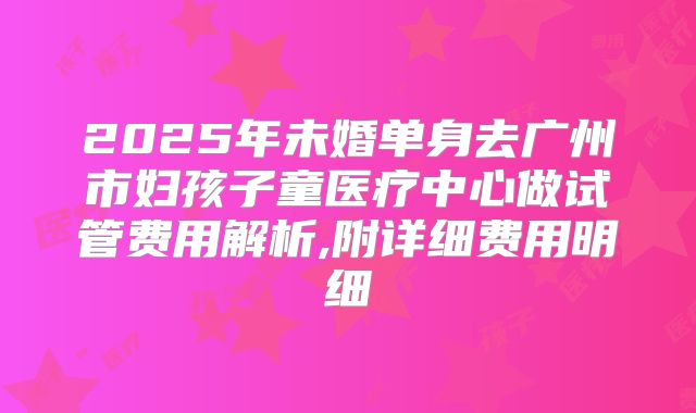 2025年未婚单身去广州市妇孩子童医疗中心做试管费用解析,附详细费用明细