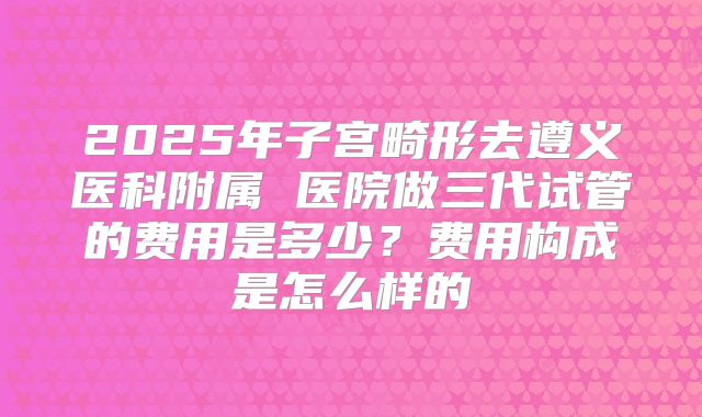2025年子宫畸形去遵义医科附属 医院做三代试管的费用是多少？费用构成是怎么样的