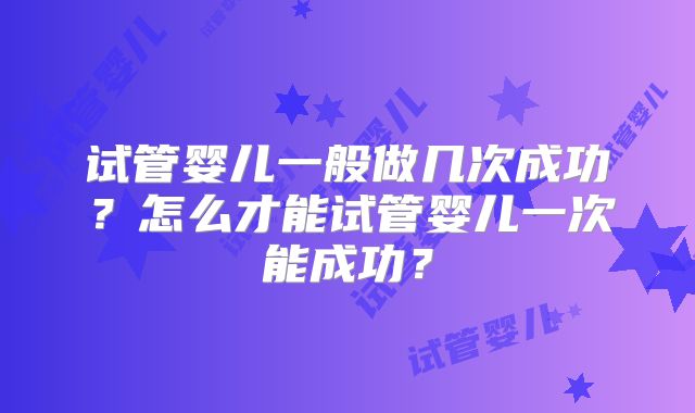 试管婴儿一般做几次成功?怎么才能试管婴儿一次能成功?