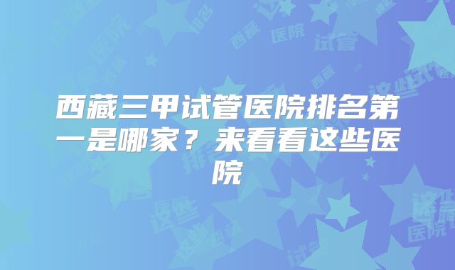 西藏三甲试管医院排名第一是哪家？来看看这些医院