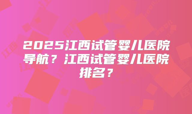 2025江西试管婴儿医院导航？江西试管婴儿医院排名？