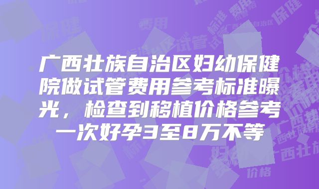 广西壮族自治区妇幼保健院做试管费用参考标准曝光，检查到移植价格参考一次好孕3至8万不等