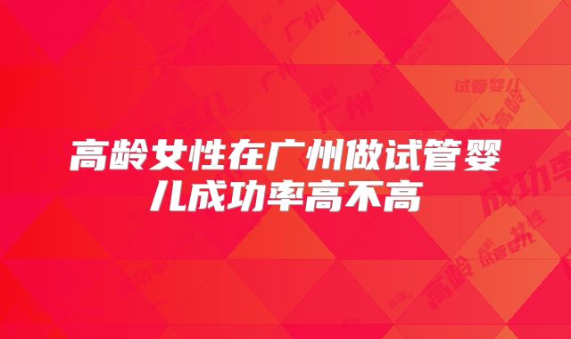 高龄女性在广州做试管婴儿成功率高不高