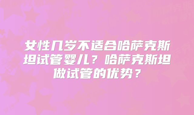 女性几岁不适合哈萨克斯坦试管婴儿？哈萨克斯坦做试管的优势？
