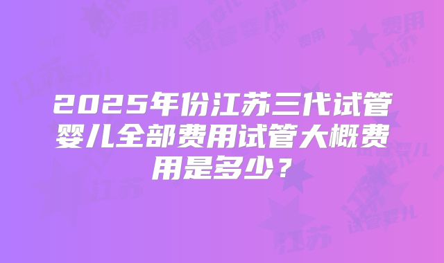 2025年份江苏三代试管婴儿全部费用试管大概费用是多少?