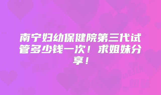 南宁妇幼保健院第三代试管多少钱一次!求姐妹分享!