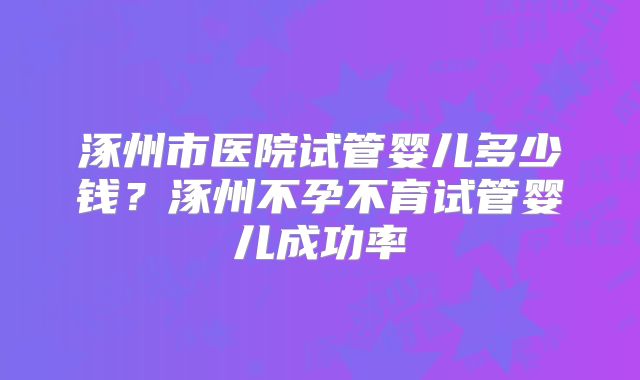 涿州市医院试管婴儿多少钱?涿州不孕不育试管婴儿成功率