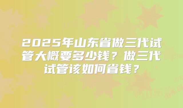 2025年山东省做三代试管大概要多少钱？做三代试管该如何省钱？