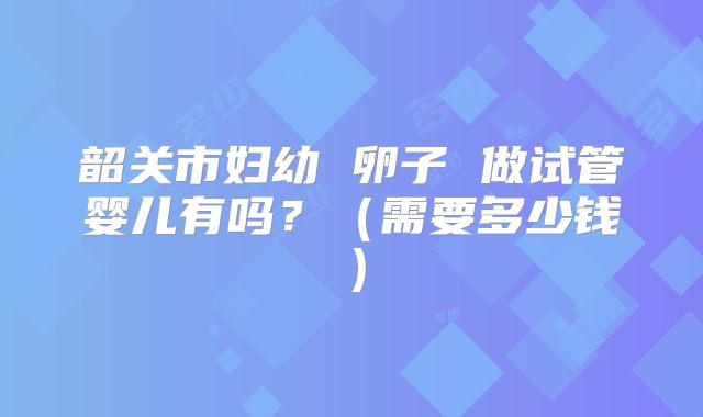 韶关市妇幼 卵子 做试管婴儿有吗?(需要多少钱)