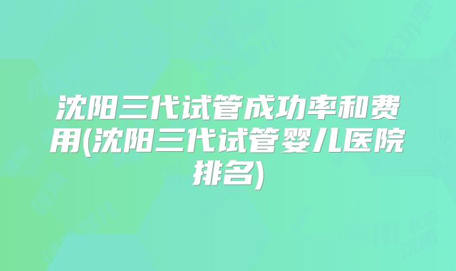 沈阳三代试管成功率和费用(沈阳三代试管婴儿医院排名)