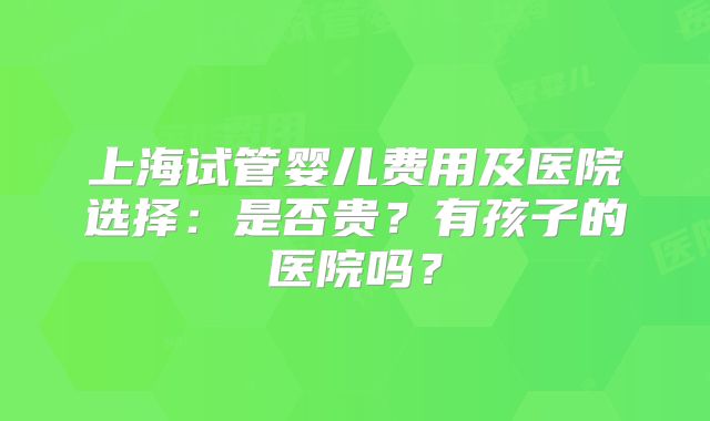 上海试管婴儿费用及医院选择:是否贵?有孩子的医院吗?