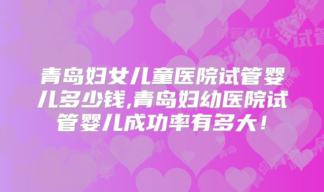 青岛妇女儿童医院试管婴儿多少钱,青岛妇幼医院试管婴儿成功率有多大！