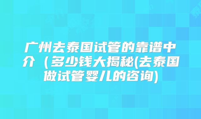 广州去泰国试管的靠谱中介（多少钱大揭秘(去泰国做试管婴儿的咨询)
