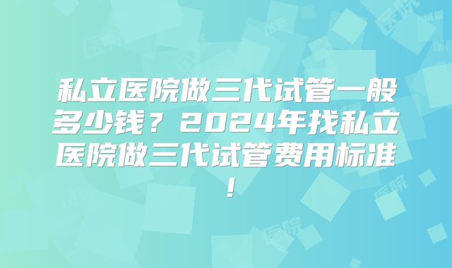 私立医院做三代试管一般多少钱？2024年找私立医院做三代试管费用标准！