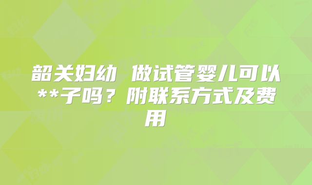 韶关妇幼 做试管婴儿可以**子吗？附联系方式及费用