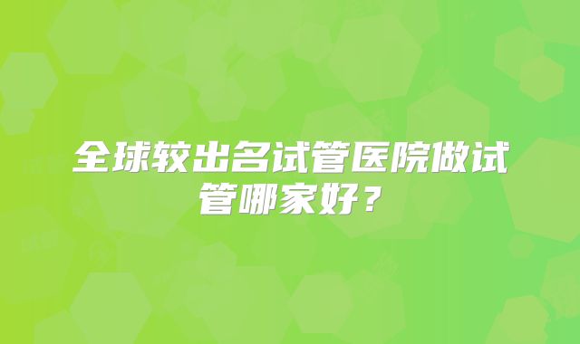 全球较出名试管医院做试管哪家好？