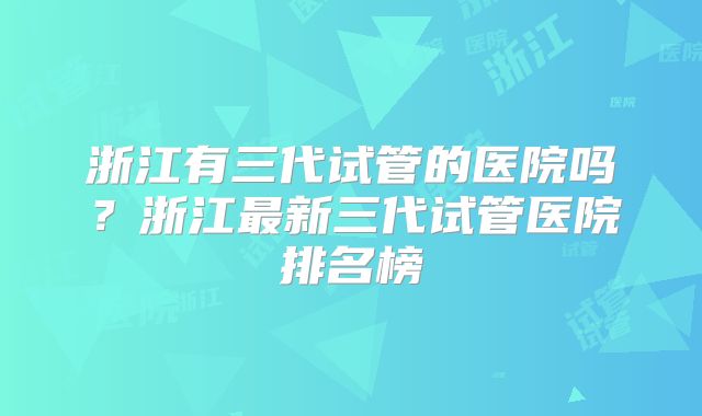 浙江有三代试管的医院吗?浙江最新三代试管医院排名榜