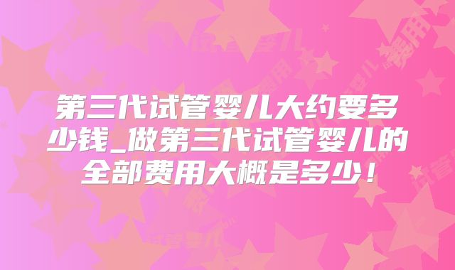 第三代试管婴儿大约要多少钱_做第三代试管婴儿的全部费用大概是多少!