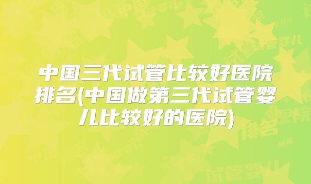 中国三代试管比较好医院排名(中国做第三代试管婴儿比较好的医院)