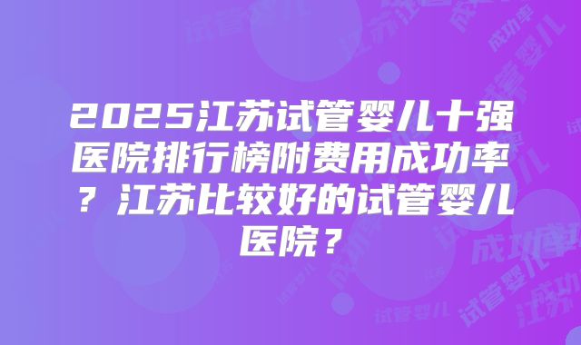 2025江苏试管婴儿十强医院排行榜附费用成功率？江苏比较好的试管婴儿医院？