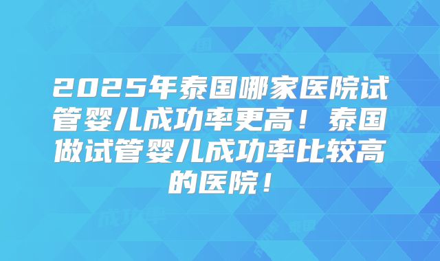 2025年泰国哪家医院试管婴儿成功率更高！泰国做试管婴儿成功率比较高的医院！