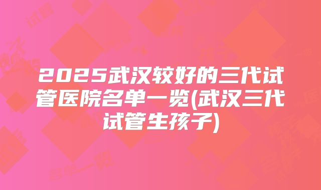 2025武汉较好的三代试管医院名单一览(武汉三代试管生孩子)