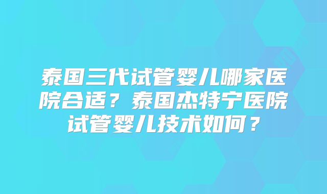 泰国三代试管婴儿哪家医院合适？泰国杰特宁医院试管婴儿技术如何？
