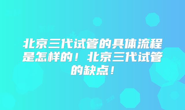 北京三代试管的具体流程是怎样的！北京三代试管的缺点！