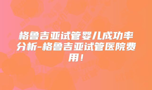 格鲁吉亚试管婴儿成功率分析-格鲁吉亚试管医院费用！