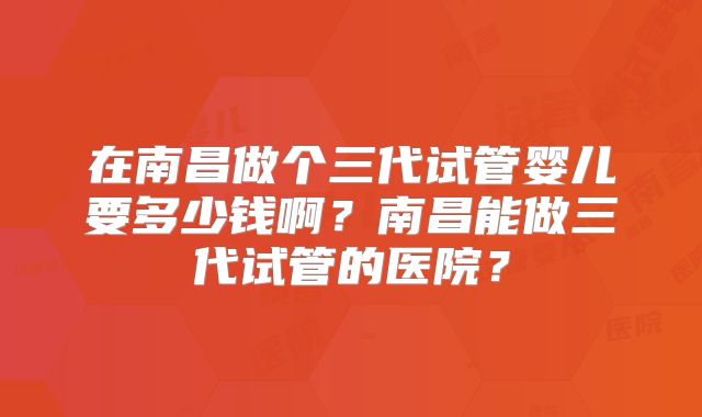 在南昌做个三代试管婴儿要多少钱啊？南昌能做三代试管的医院？