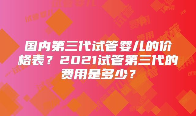 国内第三代试管婴儿的价格表？2021试管第三代的费用是多少？