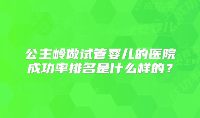 公主岭做试管婴儿的医院成功率排名是什么样的?