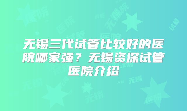 无锡三代试管比较好的医院哪家强？无锡资深试管医院介绍