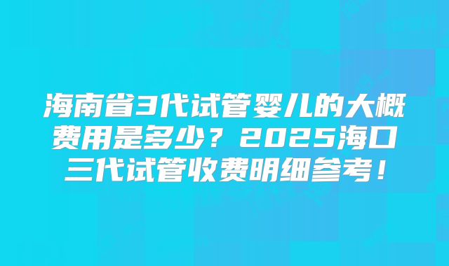 海南省3代试管婴儿的大概费用是多少?2025海口三代试管收费明细参考!
