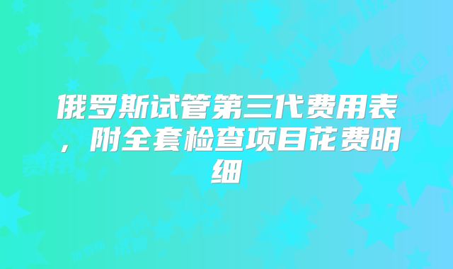 俄罗斯试管第三代费用表，附全套检查项目花费明细