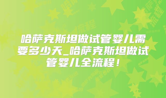 哈萨克斯坦做试管婴儿需要多少天_哈萨克斯坦做试管婴儿全流程！