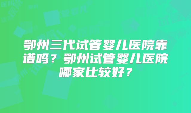 鄂州三代试管婴儿医院靠谱吗？鄂州试管婴儿医院哪家比较好？