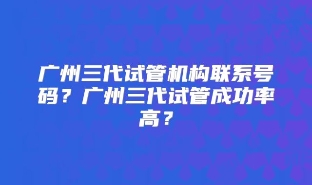 广州三代试管机构联系号码？广州三代试管成功率高？