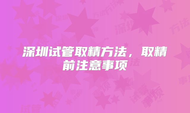 深圳试管取精方法，取精前注意事项